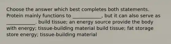 Choose the answer which best completes both statements. Protein mainly functions to ____________, but it can also serve as ____________. build tissue; an energy source provide the body with energy; tissue-building material build tissue; fat storage store energy; tissue-building material