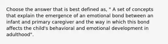 Choose the answer that is best defined as, " A set of concepts that explain the emergence of an emotional bond between an infant and primary caregiver and the way in which this bond affects the child's behavioral and emotional development in adulthood".