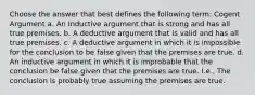 Choose the answer that best defines the following term: Cogent Argument a. An Inductive argument that is strong and has all true premises. b. A deductive argument that is valid and has all true premises. c. A deductive argument in which it is impossible for the conclusion to be false given that the premises are true. d. An inductive argument in which it is improbable that the conclusion be false given that the premises are true. I.e., The conclusion is probably true assuming the premises are true.