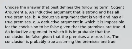 Choose the answer that best defines the following term: Cogent Argument a. An Inductive argument that is strong and has all true premises. b. A deductive argument that is valid and has all true premises. c. A deductive argument in which it is impossible for the conclusion to be false given that the premises are true. d. An inductive argument in which it is improbable that the conclusion be false given that the premises are true. I.e., The conclusion is probably true assuming the premises are true.