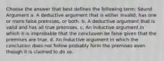 Choose the answer that best defines the following term: Sound Argument a. A deductive argument that is either invalid, has one or more false premises, or both. b. A deductive argument that is valid and has all true premises. c. An inductive argument in which it is improbable that the conclusion be false given that the premises are true. d. An inductive argument in which the conclusion does not follow probably form the premises even though it is claimed to do so.