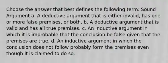 Choose the answer that best defines the following term: Sound Argument a. A deductive argument that is either invalid, has one or more false premises, or both. b. A deductive argument that is valid and has all true premises. c. An inductive argument in which it is improbable that the conclusion be false given that the premises are true. d. An inductive argument in which the conclusion does not follow probably form the premises even though it is claimed to do so.