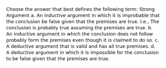 Choose the answer that best defines the following term: Strong Argument a. An inductive argument in which it is improbable that the conclusion be false given that the premises are true. I.e., The conclusion is probably true assuming the premises are true. b. An inductive argument in which the conclusion does not follow probably form the premises even though it is claimed to do so. c. A deductive argument that is valid and has all true premises. d. A deductive argument in which it is impossible for the conclusion to be false given that the premises are true.