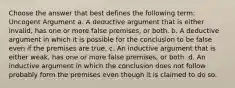 Choose the answer that best defines the following term: Uncogent Argument a. A deductive argument that is either invalid, has one or more false premises, or both. b. A deductive argument in which it is possible for the conclusion to be false even if the premises are true. c. An inductive argument that is either weak, has one or more false premises, or both. d. An inductive argument in which the conclusion does not follow probably form the premises even though it is claimed to do so.