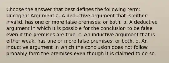 Choose the answer that best defines the following term: Uncogent Argument a. A deductive argument that is either invalid, has one or more false premises, or both. b. A deductive argument in which it is possible for the conclusion to be false even if the premises are true. c. An inductive argument that is either weak, has one or more false premises, or both. d. An inductive argument in which the conclusion does not follow probably form the premises even though it is claimed to do so.