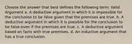 Choose the answer that best defines the following term: Valid Argument a. A deductive argument in which it is impossible for the conclusion to be false given that the premises are true. b. A deductive argument in which it is possible for the conclusion to be false even if the premises are true. c. A deductive argument based on facts with true premises. d. An inductive argument that has a true conclusion.