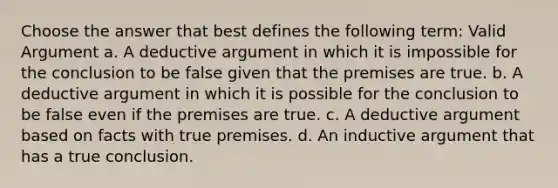 Choose the answer that best defines the following term: Valid Argument a. A deductive argument in which it is impossible for the conclusion to be false given that the premises are true. b. A deductive argument in which it is possible for the conclusion to be false even if the premises are true. c. A deductive argument based on facts with true premises. d. An inductive argument that has a true conclusion.