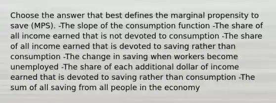 Choose the answer that best defines the marginal propensity to save (MPS). -The slope of the consumption function -The share of all income earned that is not devoted to consumption -The share of all income earned that is devoted to saving rather than consumption -The change in saving when workers become unemployed -The share of each additional dollar of income earned that is devoted to saving rather than consumption -The sum of all saving from all people in the economy