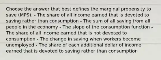 Choose the answer that best defines the marginal propensity to save (MPS). - The share of all income earned that is devoted to saving rather than consumption - The sum of all saving from all people in the economy - The slope of the consumption function - The share of all income earned that is not devoted to consumption - The change in saving when workers become unemployed - The share of each additional dollar of income earned that is devoted to saving rather than consumption