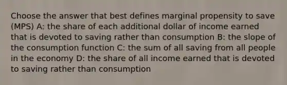 Choose the answer that best defines marginal propensity to save (MPS) A: the share of each additional dollar of income earned that is devoted to saving rather than consumption B: the slope of the consumption function C: the sum of all saving from all people in the economy D: the share of all income earned that is devoted to saving rather than consumption