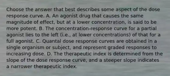 Choose the answer that best describes some aspect of the dose response curve. A. An agonist drug that causes the same magnitude of effect, but at a lower concentration, is said to be more potent. B. The concentration-response curve for a partial agonist lies to the left (i.e., at lower concentrations) of that for a full agonist. C. Quantal dose response curves are obtained in a single organism or subject, and represent graded responses to increasing dose. D. The therapeutic index is determined from the slope of the dose response curve, and a steeper slope indicates a narrower therapeutic index.