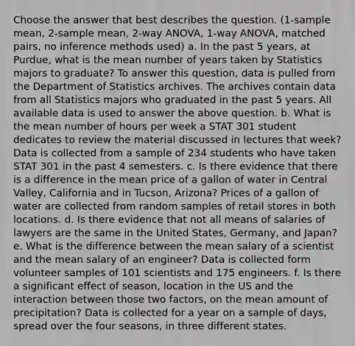 Choose the answer that best describes the question. (1-sample mean, 2-sample mean, 2-way ANOVA, 1-way ANOVA, matched pairs, no inference methods used) a. In the past 5 years, at Purdue, what is the mean number of years taken by Statistics majors to graduate? To answer this question, data is pulled from the Department of Statistics archives. The archives contain data from all Statistics majors who graduated in the past 5 years. All available data is used to answer the above question. b. What is the mean number of hours per week a STAT 301 student dedicates to review the material discussed in lectures that week? Data is collected from a sample of 234 students who have taken STAT 301 in the past 4 semesters. c. Is there evidence that there is a difference in the mean price of a gallon of water in Central Valley, California and in Tucson, Arizona? Prices of a gallon of water are collected from random samples of retail stores in both locations. d. Is there evidence that not all means of salaries of lawyers are the same in the United States, Germany, and Japan? e. What is the difference between the mean salary of a scientist and the mean salary of an engineer? Data is collected form volunteer samples of 101 scientists and 175 engineers. f. Is there a significant effect of season, location in the US and the interaction between those two factors, on the mean amount of precipitation? Data is collected for a year on a sample of days, spread over the four seasons, in three different states.