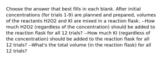 Choose the answer that best fills in each blank. After initial concentrations (for trials 1-9) are planned and prepared, volumes of the reactants H2O2 and KI are mixed in a reaction flask. --How much H2O2 (regardless of the concentration) should be added to the reaction flask for all 12 trials? --How much KI (regardless of the concentration) should be added to the reaction flask for all 12 trials? --What's the total volume (in the reaction flask) for all 12 trials?