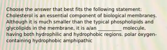 Choose the answer that best fits the following statement: Cholesterol is an essential component of biological membranes. Although it is much smaller than the typical phospholipids and glycolipids in the membrane, it is a/an __________ molecule, having both hydrophilic and hydrophobic regions. polar oxygen-containing hydrophobic amphipathic