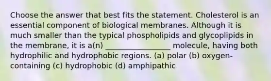 Choose the answer that best fits the statement. Cholesterol is an essential component of biological membranes. Although it is much smaller than the typical phospholipids and glycoplipids in the membrane, it is a(n) _________________ molecule, having both hydrophilic and hydrophobic regions. (a) polar (b) oxygen-containing (c) hydrophobic (d) amphipathic