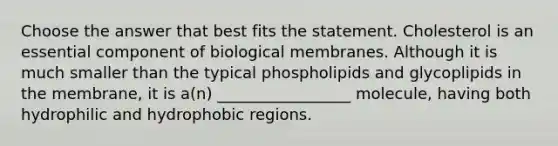 Choose the answer that best fits the statement. Cholesterol is an essential component of biological membranes. Although it is much smaller than the typical phospholipids and glycoplipids in the membrane, it is a(n) _________________ molecule, having both hydrophilic and hydrophobic regions.