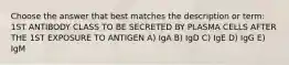 Choose the answer that best matches the description or term: 1ST ANTIBODY CLASS TO BE SECRETED BY PLASMA CELLS AFTER THE 1ST EXPOSURE TO ANTIGEN A) IgA B) IgD C) IgE D) IgG E) IgM