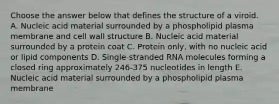 Choose the answer below that defines the structure of a viroid. A. Nucleic acid material surrounded by a phospholipid plasma membrane and cell wall structure B. Nucleic acid material surrounded by a protein coat C. Protein only, with no nucleic acid or lipid components D. Single-stranded RNA molecules forming a closed ring approximately 246-375 nucleotides in length E. Nucleic acid material surrounded by a phospholipid plasma membrane