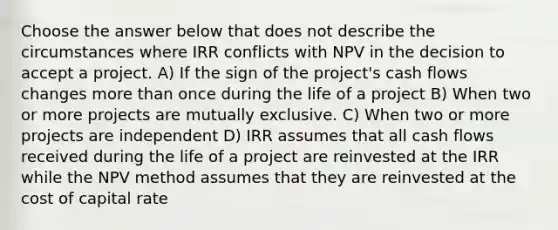 Choose the answer below that does not describe the circumstances where IRR conflicts with NPV in the decision to accept a project. A) If the sign of the project's cash flows changes more than once during the life of a project B) When two or more projects are mutually exclusive. C) When two or more projects are independent D) IRR assumes that all cash flows received during the life of a project are reinvested at the IRR while the NPV method assumes that they are reinvested at the cost of capital rate