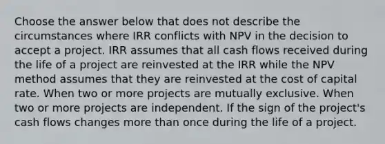 Choose the answer below that does not describe the circumstances where IRR conflicts with NPV in the decision to accept a project. IRR assumes that all cash flows received during the life of a project are reinvested at the IRR while the NPV method assumes that they are reinvested at the cost of capital rate. When two or more projects are mutually exclusive. When two or more projects are independent. If the sign of the project's cash flows changes more than once during the life of a project.