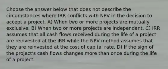 Choose the answer below that does not describe the circumstances where IRR conflicts with NPV in the decision to accept a project. A) When two or more projects are mutually exclusive. B) When two or more projects are independent. C) IRR assumes that all cash flows received during the life of a project are reinvested at the IRR while the NPV method assumes that they are reinvested at the cost of capital rate. D) If the sign of the project's cash flows changes more than once during the life of a project.