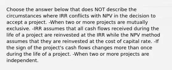 Choose the answer below that does NOT describe the circumstances where IRR conflicts with NPV in the decision to accept a project. -When two or more projects are mutually exclusive. -IRR assumes that all cash flows received during the life of a project are reinvested at the IRR while the NPV method assumes that they are reinvested at the cost of capital rate. -If the sign of the project's cash flows changes more than once during the life of a project. -When two or more projects are independent.