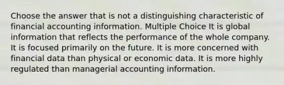 Choose the answer that is not a distinguishing characteristic of financial accounting information. Multiple Choice It is global information that reflects the performance of the whole company. It is focused primarily on the future. It is more concerned with financial data than physical or economic data. It is more highly regulated than managerial accounting information.