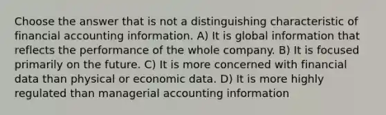 Choose the answer that is not a distinguishing characteristic of financial accounting information. A) It is global information that reflects the performance of the whole company. B) It is focused primarily on the future. C) It is more concerned with financial data than physical or economic data. D) It is more highly regulated than managerial accounting information