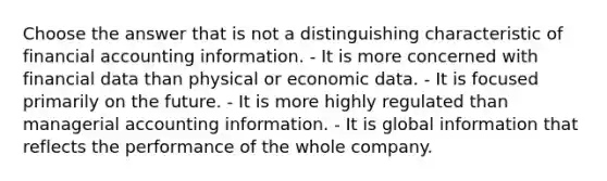 Choose the answer that is not a distinguishing characteristic of financial accounting information. - It is more concerned with financial data than physical or economic data. - It is focused primarily on the future. - It is more highly regulated than managerial accounting information. - It is global information that reflects the performance of the whole company.