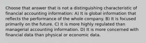 Choose that answer that is not a distinguishing characteristic of financial accounting information: A) It is global information that reflects the performance of the whole company. B) It is focused primarily on the future. C) It is more highly regulated than managerial accounting information. D) It is more concerned with financial data than physical or economic data.