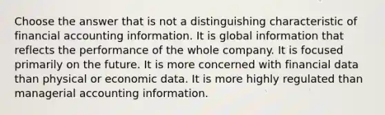 Choose the answer that is not a distinguishing characteristic of financial accounting information. It is global information that reflects the performance of the whole company. It is focused primarily on the future. It is more concerned with financial data than physical or economic data. It is more highly regulated than managerial accounting information.