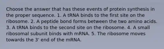 Choose the answer that has these events of protein synthesis in the proper sequence. 1. A tRNA binds to the first site on the ribosome. 2. A peptide bond forms between the two amino acids. 3. A tRNA binds to the second site on the ribosome. 4. A small ribosomal subunit binds with mRNA. 5. The ribosome moves towards the 3' end of the mRNA.