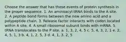 Choose the answer that has these events of protein synthesis in the proper sequence. 1. An aminoacyl-tRNA binds to the A site. 2. A peptide bond forms between the new amino acid and a polypeptide chain. 3. Release factor interacts with codon located within A site. 4. A small ribosomal subunit binds with mRNA. 5. tRNA translocates to the P site. a. 1, 3, 2, 4, 5 c. 5, 4, 3, 2, 1 e. 2, 4, 5, 1, 3 b. 4, 1, 2, 5, 3 d. 4, 1, 3, 2, 5