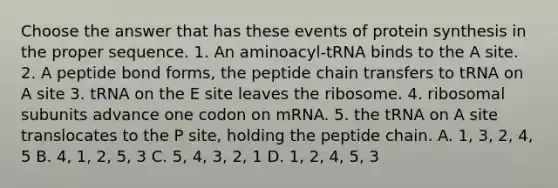 Choose the answer that has these events of protein synthesis in the proper sequence. 1. An aminoacyl-tRNA binds to the A site. 2. A peptide bond forms, the peptide chain transfers to tRNA on A site 3. tRNA on the E site leaves the ribosome. 4. ribosomal subunits advance one codon on mRNA. 5. the tRNA on A site translocates to the P site, holding the peptide chain. A. 1, 3, 2, 4, 5 B. 4, 1, 2, 5, 3 C. 5, 4, 3, 2, 1 D. 1, 2, 4, 5, 3