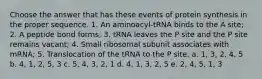 Choose the answer that has these events of protein synthesis in the proper sequence. 1. An aminoacyl-tRNA binds to the A site; 2. A peptide bond forms; 3. tRNA leaves the P site and the P site remains vacant; 4. Small ribosomal subunit associates with mRNA; 5. Translocation of the tRNA to the P site. a. 1, 3, 2, 4, 5 b. 4, 1, 2, 5, 3 c. 5, 4, 3, 2, 1 d. 4, 1, 3, 2, 5 e. 2, 4, 5, 1, 3