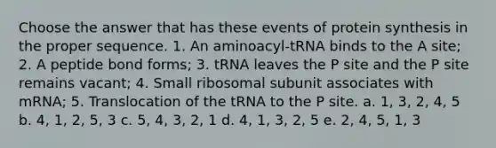 Choose the answer that has these events of protein synthesis in the proper sequence. 1. An aminoacyl-tRNA binds to the A site; 2. A peptide bond forms; 3. tRNA leaves the P site and the P site remains vacant; 4. Small ribosomal subunit associates with mRNA; 5. Translocation of the tRNA to the P site. a. 1, 3, 2, 4, 5 b. 4, 1, 2, 5, 3 c. 5, 4, 3, 2, 1 d. 4, 1, 3, 2, 5 e. 2, 4, 5, 1, 3