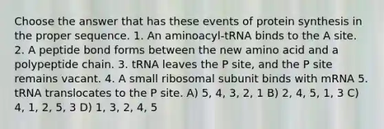 Choose the answer that has these events of protein synthesis in the proper sequence. 1. An aminoacyl-tRNA binds to the A site. 2. A peptide bond forms between the new amino acid and a polypeptide chain. 3. tRNA leaves the P site, and the P site remains vacant. 4. A small ribosomal subunit binds with mRNA 5. tRNA translocates to the P site. A) 5, 4, 3, 2, 1 B) 2, 4, 5, 1, 3 C) 4, 1, 2, 5, 3 D) 1, 3, 2, 4, 5