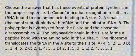 Choose the answer that has these events of <a href='https://www.questionai.com/knowledge/kVyphSdCnD-protein-synthesis' class='anchor-knowledge'>protein synthesis</a> in the proper sequence. 1. Codon/anticodon recognition results in a tRNA bound to one amino acid binding to A site. 2. A small ribosomal subunit binds with mRNA and the initiator tRNA. 3. The polypeptide is hydrolyzed from the P site and the ribosome dissasssembles. 4. The polypeptide chain in the P site forms a peptide bond with the amino acid in the A site. 5. The ribosome translocates the tRNA in the A site to the P site. A) 4, 5, 2, 1, 3 B) 3, 1, 4, 5, 2 C) 2, 1, 4, 5, 3 D) 2, 1, 5, 3, 1 E) 2, 4, 3, 5, 1