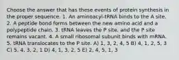 Choose the answer that has these events of protein synthesis in the proper sequence. 1. An aminoacyl-tRNA binds to the A site. 2. A peptide bond forms between the new amino acid and a polypeptide chain. 3. tRNA leaves the P site, and the P site remains vacant. 4. A small ribosomal subunit binds with mRNA. 5. tRNA translocates to the P site. A) 1, 3, 2, 4, 5 B) 4, 1, 2, 5, 3 C) 5, 4, 3, 2, 1 D) 4, 1, 3, 2, 5 E) 2, 4, 5, 1, 3