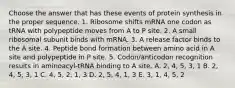 Choose the answer that has these events of protein synthesis in the proper sequence. 1. Ribosome shifts mRNA one codon as tRNA with polypeptide moves from A to P site. 2. A small ribosomal subunit binds with mRNA. 3. A release factor binds to the A site. 4. Peptide bond formation between amino acid in A site and polypeptide in P site. 5. Codon/anticodon recognition results in aminoacyl-tRNA binding to A site. A. 2, 4, 5, 3, 1 B. 2, 4, 5, 3, 1 C. 4, 5, 2, 1, 3 D. 2, 5, 4, 1, 3 E. 3, 1, 4, 5, 2