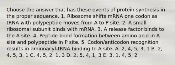 Choose the answer that has these events of <a href='https://www.questionai.com/knowledge/kVyphSdCnD-protein-synthesis' class='anchor-knowledge'>protein synthesis</a> in the proper sequence. 1. Ribosome shifts mRNA one codon as tRNA with polypeptide moves from A to P site. 2. A small ribosomal subunit binds with mRNA. 3. A release factor binds to the A site. 4. Peptide bond formation between amino acid in A site and polypeptide in P site. 5. Codon/anticodon recognition results in aminoacyl-tRNA binding to A site. A. 2, 4, 5, 3, 1 B. 2, 4, 5, 3, 1 C. 4, 5, 2, 1, 3 D. 2, 5, 4, 1, 3 E. 3, 1, 4, 5, 2