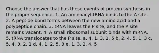 Choose the answer that has these events of <a href='https://www.questionai.com/knowledge/kVyphSdCnD-protein-synthesis' class='anchor-knowledge'>protein synthesis</a> in the proper sequence. 1. An aminoacyl-tRNA binds to the A site. 2. A peptide bond forms between the new amino acid and a polypeptide chain. 3. tRNA leaves the P site, and the P site remains vacant. 4. A small ribosomal subunit binds with mRNA. 5. tRNA translocates to the P site. a. 4, 1, 3, 2, 5 b. 2, 4, 5, 1, 3 c. 5, 4, 3, 2, 1 d. 4, 1, 2, 5, 3 e. 1, 3, 2, 4, 5