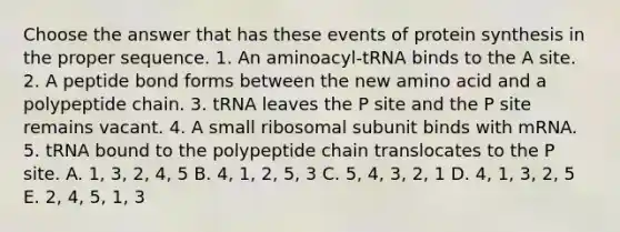 Choose the answer that has these events of <a href='https://www.questionai.com/knowledge/kVyphSdCnD-protein-synthesis' class='anchor-knowledge'>protein synthesis</a> in the proper sequence. 1. An aminoacyl-tRNA binds to the A site. 2. A peptide bond forms between the new amino acid and a polypeptide chain. 3. tRNA leaves the P site and the P site remains vacant. 4. A small ribosomal subunit binds with mRNA. 5. tRNA bound to the polypeptide chain translocates to the P site. A. 1, 3, 2, 4, 5 B. 4, 1, 2, 5, 3 C. 5, 4, 3, 2, 1 D. 4, 1, 3, 2, 5 E. 2, 4, 5, 1, 3