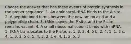 Choose the answer that has these events of protein synthesis in the proper sequence. 1. An aminoacyl-tRNA binds to the A site. 2. A peptide bond forms between the new amino acid and a polypeptide chain. 3. tRNA leaves the P site, and the P site remains vacant. 4. A small ribosomal subunit binds with mRNA. 5. tRNA translocates to the P site. a. 1, 3, 2, 4, 5 b. 2, 4, 5, 1, 3 c. 4, 1, 3, 2, 5 d. 5, 4, 3, 2, 1 e. 4, 1, 2, 5, 3