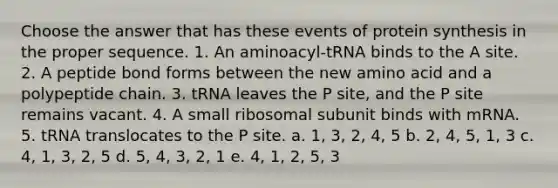 Choose the answer that has these events of protein synthesis in the proper sequence. 1. An aminoacyl-tRNA binds to the A site. 2. A peptide bond forms between the new amino acid and a polypeptide chain. 3. tRNA leaves the P site, and the P site remains vacant. 4. A small ribosomal subunit binds with mRNA. 5. tRNA translocates to the P site. a. 1, 3, 2, 4, 5 b. 2, 4, 5, 1, 3 c. 4, 1, 3, 2, 5 d. 5, 4, 3, 2, 1 e. 4, 1, 2, 5, 3