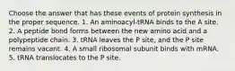 Choose the answer that has these events of protein synthesis in the proper sequence. 1. An aminoacyl-tRNA binds to the A site. 2. A peptide bond forms between the new amino acid and a polypeptide chain. 3. tRNA leaves the P site, and the P site remains vacant. 4. A small ribosomal subunit binds with mRNA. 5. tRNA translocates to the P site.