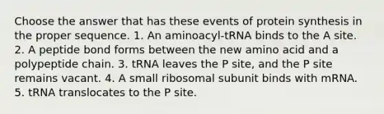 Choose the answer that has these events of protein synthesis in the proper sequence. 1. An aminoacyl-tRNA binds to the A site. 2. A peptide bond forms between the new amino acid and a polypeptide chain. 3. tRNA leaves the P site, and the P site remains vacant. 4. A small ribosomal subunit binds with mRNA. 5. tRNA translocates to the P site.