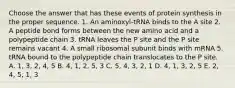 Choose the answer that has these events of protein synthesis in the proper sequence. 1. An aminoxyl-tRNA binds to the A site 2. A peptide bond forms between the new amino acid and a polypeptide chain 3. tRNA leaves the P site and the P site remains vacant 4. A small ribosomal subunit binds with mRNA 5. tRNA bound to the polypeptide chain translocates to the P site. A. 1, 3, 2, 4, 5 B. 4, 1, 2, 5, 3 C. 5, 4, 3, 2, 1 D. 4, 1, 3, 2, 5 E. 2, 4, 5, 1, 3