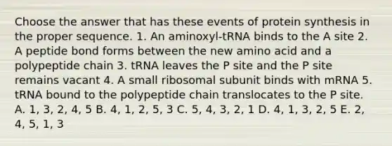 Choose the answer that has these events of protein synthesis in the proper sequence. 1. An aminoxyl-tRNA binds to the A site 2. A peptide bond forms between the new amino acid and a polypeptide chain 3. tRNA leaves the P site and the P site remains vacant 4. A small ribosomal subunit binds with mRNA 5. tRNA bound to the polypeptide chain translocates to the P site. A. 1, 3, 2, 4, 5 B. 4, 1, 2, 5, 3 C. 5, 4, 3, 2, 1 D. 4, 1, 3, 2, 5 E. 2, 4, 5, 1, 3