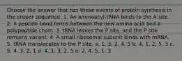 Choose the answer that has these events of protein synthesis in the proper sequence. 1. An aminoacyl-tRNA binds to the A site. 2. A peptide bond forms between the new amino acid and a polypeptide chain. 3. tRNA leaves the P site, and the P site remains vacant. 4. A small ribosomal subunit binds with mRNA. 5. tRNA translocates to the P site. a. 1, 3, 2, 4, 5 b. 4, 1, 2, 5, 3 c. 5, 4, 3, 2, 1 d. 4, 1, 3, 2, 5 e. 2, 4, 5, 1, 3